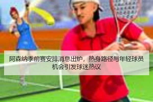 阿森纳季前赛安排消息出炉，热身路径与年轻球员机会引发球迷热议 - Sina Sports